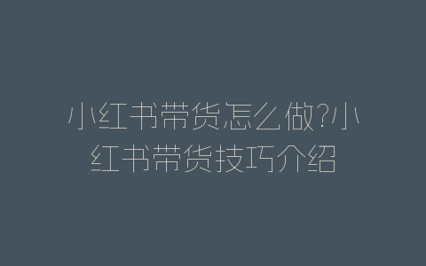 小红书带货怎么做?小红书带货技巧介绍-自媒星球