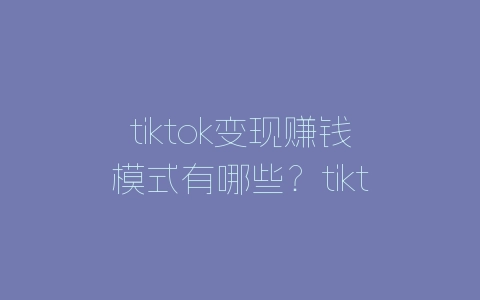 tiktok变现赚钱模式有哪些？tiktok变现方法分享-自媒星球