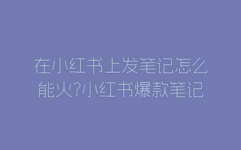 在小红书上发笔记怎么能火?小红书爆款笔记分析-自媒星球