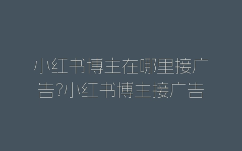 小红书博主在哪里接广告?小红书博主接广告教程-自媒星球