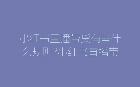 小红书直播带货有些什么规则?小红书直播带货规则介绍-自媒星球