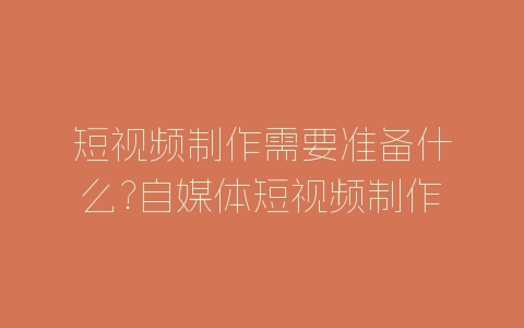 短视频制作需要准备什么?自媒体短视频制作教程-自媒星球