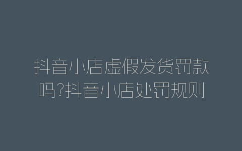 抖音小店虚假发货罚款吗?抖音小店处罚规则-自媒星球