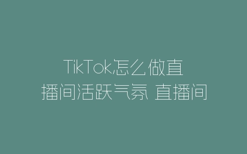 TikTok怎么做直播间活跃气氛 直播间气氛维护技巧分享-自媒星球