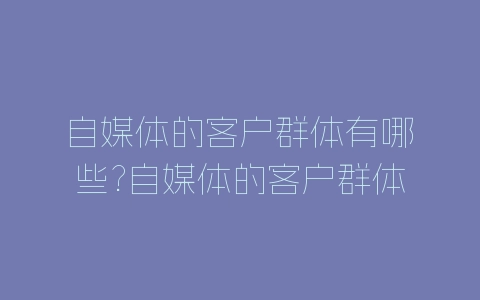自媒体的客户群体有哪些?自媒体的客户群体分析-自媒星球