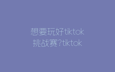 想要玩好tiktok挑战赛?tiktok挑战赛玩法总结-自媒星球