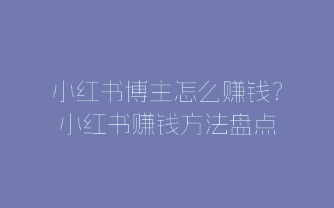 小红书博主怎么赚钱？小红书赚钱方法盘点-自媒星球