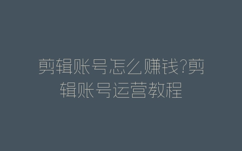 剪辑账号怎么赚钱?剪辑账号运营教程-自媒星球