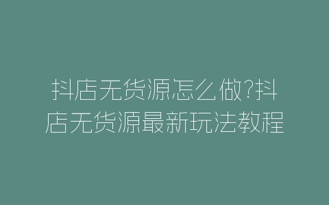 抖店无货源怎么做?抖店无货源最新玩法教程-自媒星球