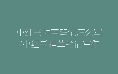 小红书种草笔记怎么写?小红书种草笔记写作方法-自媒星球