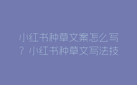 小红书种草文案怎么写？小红书种草文写法技巧分享-自媒星球