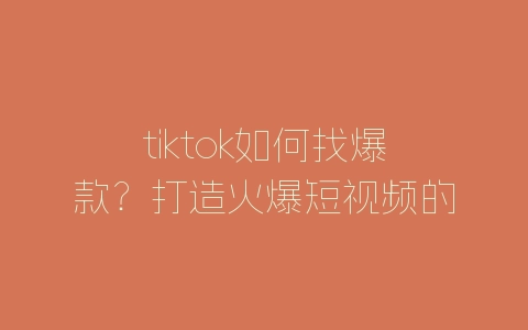 tiktok如何找爆款？打造火爆短视频的方法-自媒星球