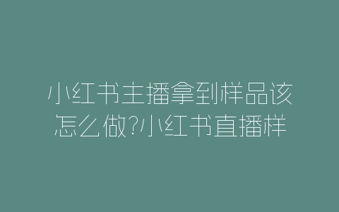 小红书主播拿到样品该怎么做?小红书直播样品规则-自媒星球