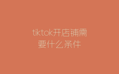 tiktok开店铺需要什么条件-自媒星球