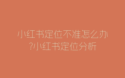 小红书定位不准怎么办?小红书定位分析-自媒星球