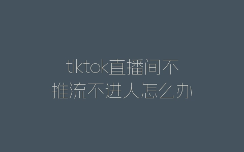 tiktok直播间不推流不进人怎么办-自媒星球