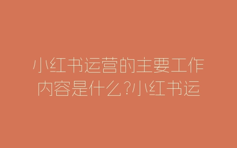 小红书运营的主要工作内容是什么?小红书运营工作内容介绍-自媒星球