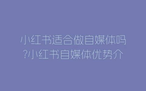小红书适合做自媒体吗?小红书自媒体优势介绍-自媒星球