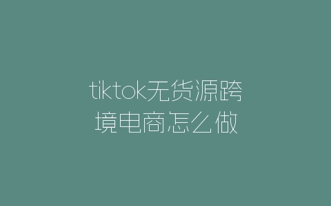 tiktok无货源跨境电商怎么做-自媒星球