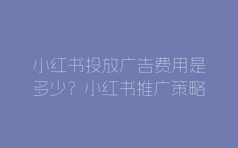 小红书投放广告费用是多少？小红书推广策略分析-自媒星球