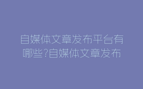自媒体文章发布平台有哪些?自媒体文章发布平台汇总-自媒星球