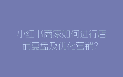 小红书商家如何进行店铺复盘及优化营销? 小红书店铺运营技巧-自媒星球