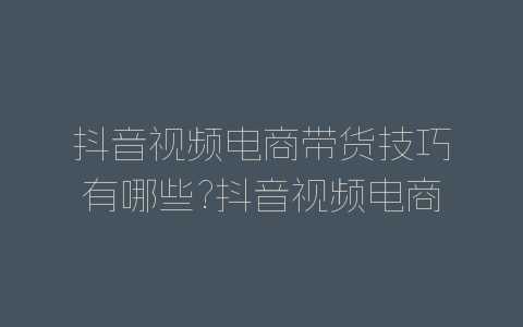 抖音视频电商带货技巧有哪些?抖音视频电商带货技巧介绍-自媒星球