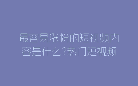 最容易涨粉的短视频内容是什么?热门短视频内容题材分享-自媒星球