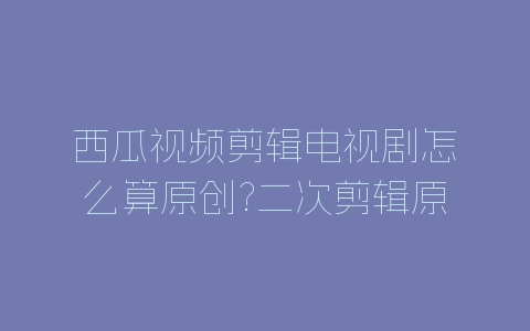 西瓜视频剪辑电视剧怎么算原创?二次剪辑原创标准介绍-自媒星球