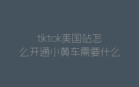tiktok美国站怎么开通小黄车需要什么资料-自媒星球