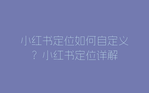 小红书定位如何自定义？小红书定位详解-自媒星球