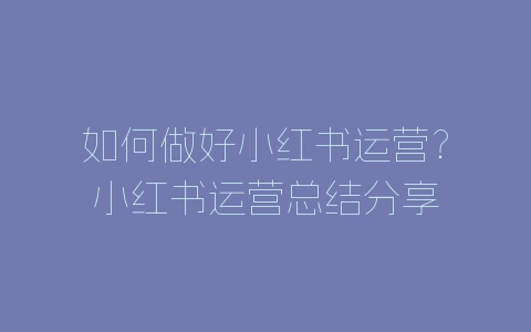 如何做好小红书运营？小红书运营总结分享-自媒星球