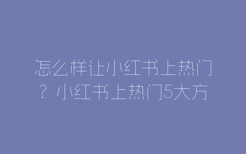 怎么样让小红书上热门？小红书上热门5大方法技巧介绍-自媒星球