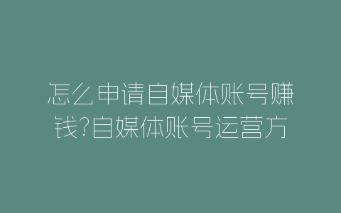 怎么申请自媒体账号赚钱?自媒体账号运营方法-自媒星球
