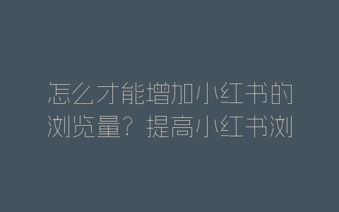 怎么才能增加小红书的浏览量？提高小红书浏览量方法介绍-自媒星球
