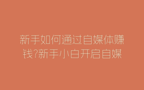 新手如何通过自媒体赚钱?新手小白开启自媒体副业的建议-自媒星球