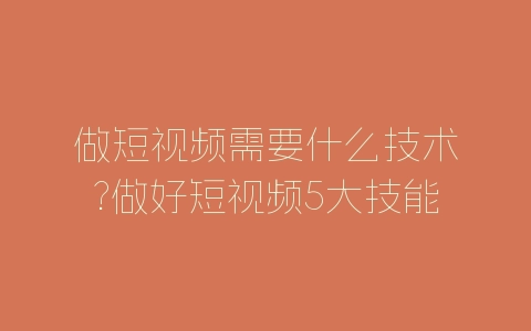 做短视频需要什么技术?做好短视频5大技能介绍-自媒星球