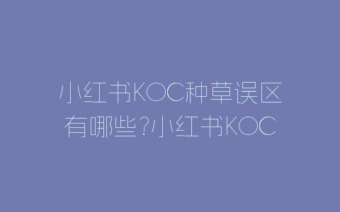 小红书KOC种草误区有哪些?小红书KOC种草误区介绍-自媒星球