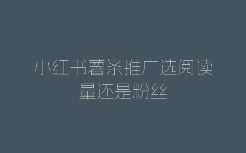 小红书薯条推广选阅读量还是粉丝-自媒星球