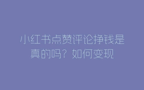 小红书点赞评论挣钱是真的吗？如何变现-自媒星球
