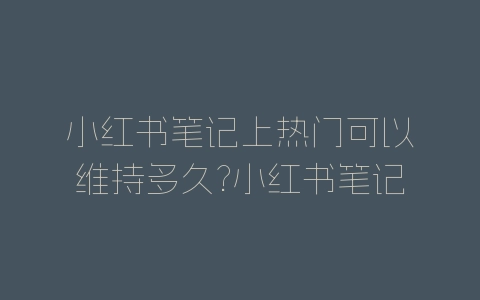 小红书笔记上热门可以维持多久?小红书笔记上热门规则-自媒星球