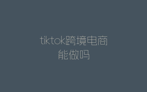 tiktok跨境电商能做吗-自媒星球