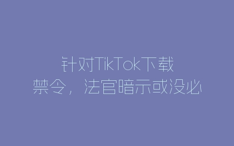 针对TikTok下载禁令，法官暗示或没必要再发裁决-自媒星球
