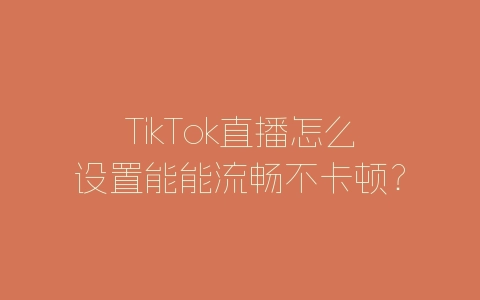 TikTok直播怎么设置能能流畅不卡顿？-自媒星球