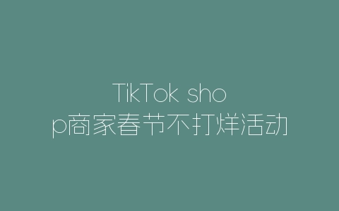 TikTok shop商家春节不打烊活动激励政策-自媒星球