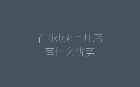 在tiktok上开店有什么优势-自媒星球