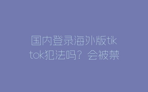 国内登录海外版tiktok犯法吗？会被禁止吗？-自媒星球