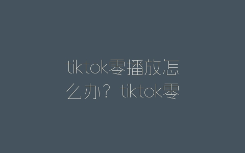 tiktok零播放怎么办？tiktok零播放解决方法-自媒星球