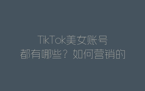 TikTok美女账号都有哪些？如何营销的？-自媒星球