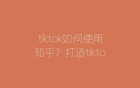 tiktok如何使用知乎？打造tiktok营销步骤的方法-自媒星球